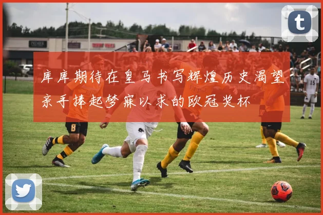 库库期待在皇马书写辉煌历史渴望亲手捧起梦寐以求的欧冠奖杯