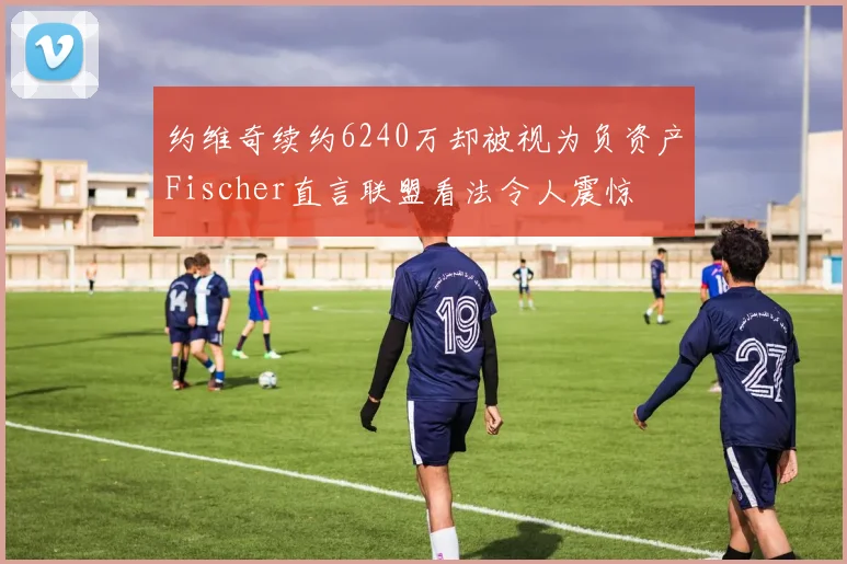 约维奇续约6240万却被视为负资产Fischer直言联盟看法令人震惊