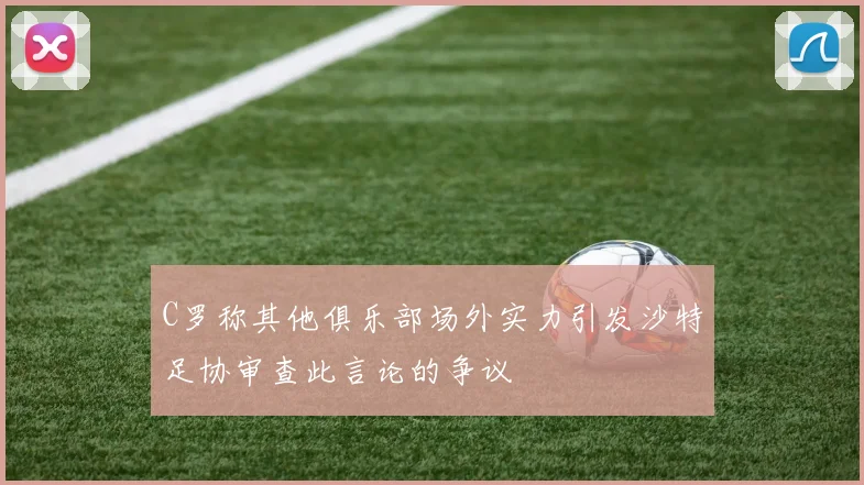 C罗称其他俱乐部场外实力引发沙特足协审查此言论的争议