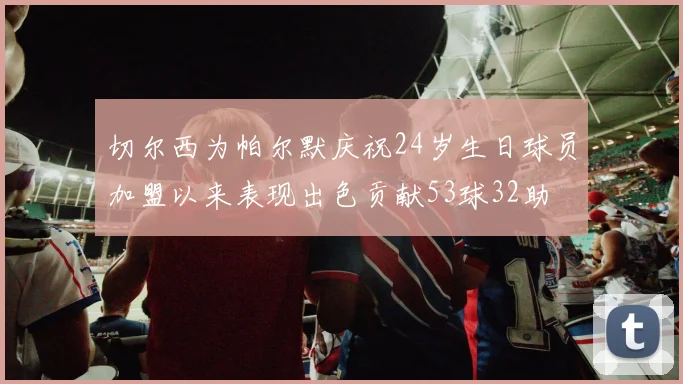 切尔西为帕尔默庆祝24岁生日球员加盟以来表现出色贡献53球32助