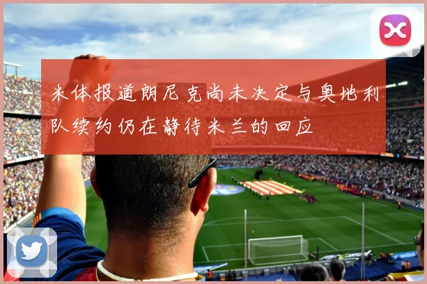 米体报道朗尼克尚未决定与奥地利队续约仍在静待米兰的回应