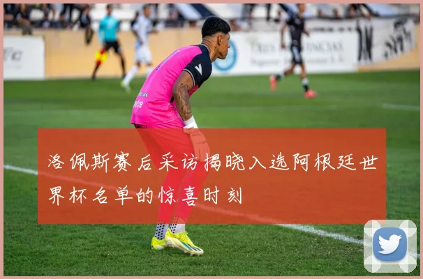 洛佩斯赛后采访揭晓入选阿根廷世界杯名单的惊喜时刻