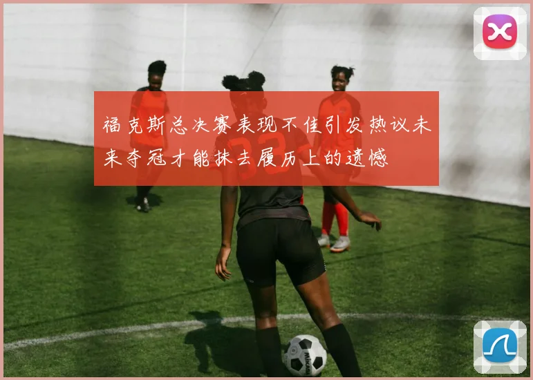 福克斯总决赛表现不佳引发热议未来夺冠才能抹去履历上的遗憾
