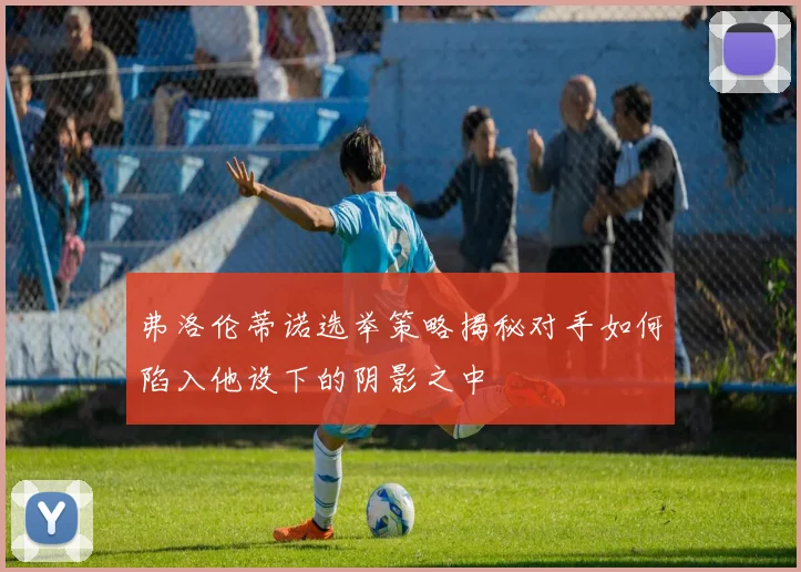 弗洛伦蒂诺选举策略揭秘对手如何陷入他设下的阴影之中