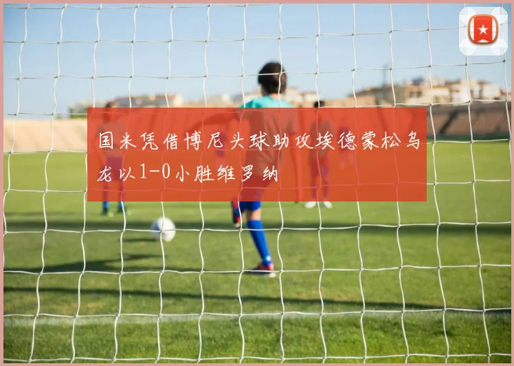 国米凭借博尼头球助攻埃德蒙松乌龙以1-0小胜维罗纳