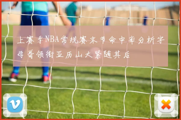 上赛季NBA常规赛末节命中率分析字母哥领衔亚历山大紧随其后