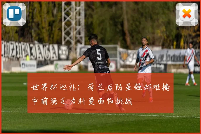 世界杯巡礼：荷兰后防虽强却难掩中前场乏力科曼面临挑战