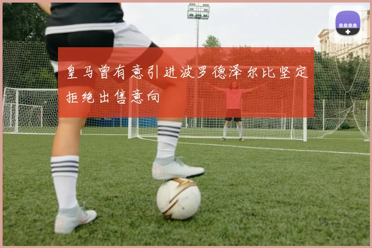 皇马曾有意引进波罗德泽尔比坚定拒绝出售意向