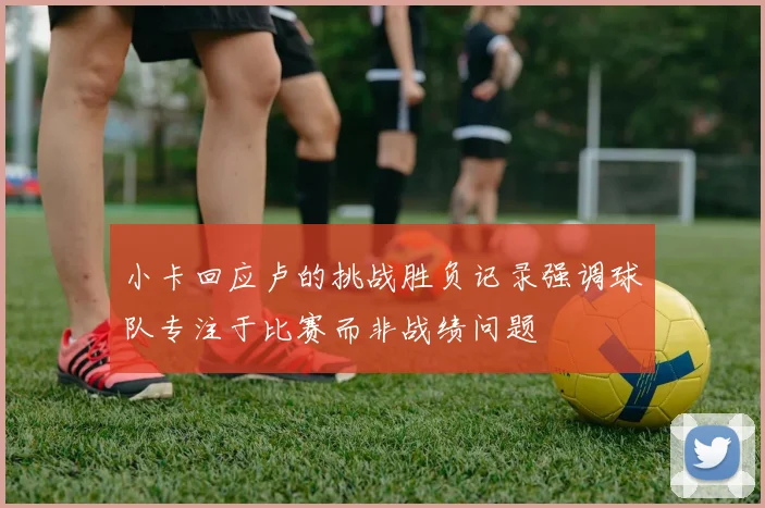 小卡回应卢的挑战胜负记录强调球队专注于比赛而非战绩问题