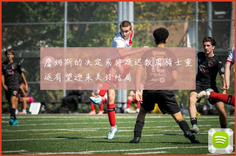 詹姆斯的决定或将延迟数周骑士重返有望迎来美好结局