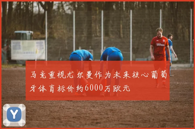 马竞重视尤尔曼作为未来核心葡萄牙体育标价约6000万欧元