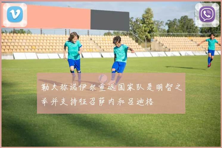 勒夫称诺伊尔重返国家队是明智之举并支持征召萨内和吕迪格