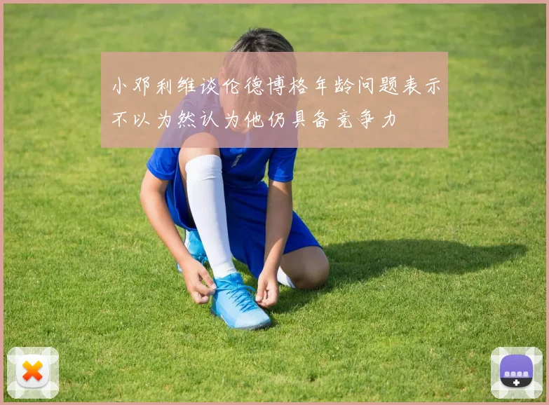 小邓利维谈伦德博格年龄问题表示不以为然认为他仍具备竞争力