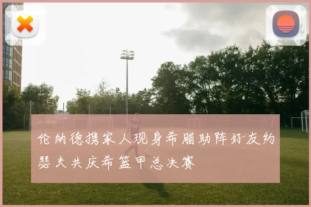伦纳德携家人现身希腊助阵好友约瑟夫共庆希篮甲总决赛