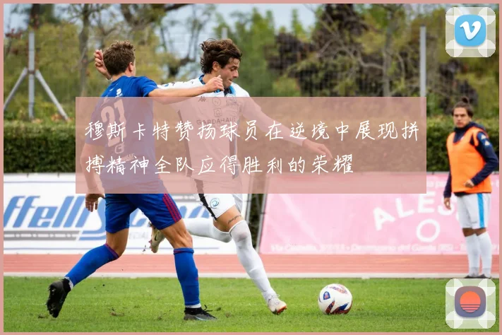 穆斯卡特赞扬球员在逆境中展现拼搏精神全队应得胜利的荣耀