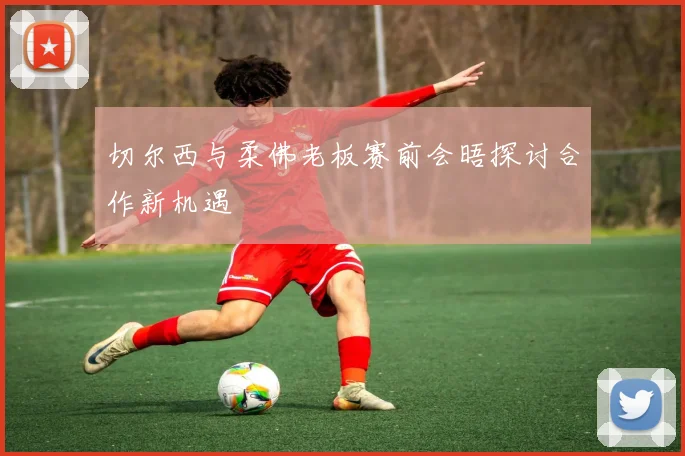 切尔西与柔佛老板赛前会晤探讨合作新机遇
