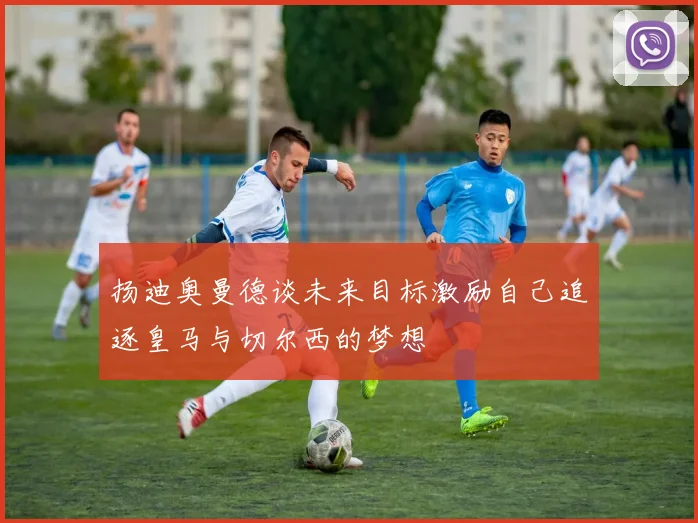 扬迪奥曼德谈未来目标激励自己追逐皇马与切尔西的梦想