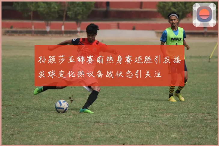 孙颖莎亚锦赛前热身赛连胜引发接发球变化热议备战状态引关注