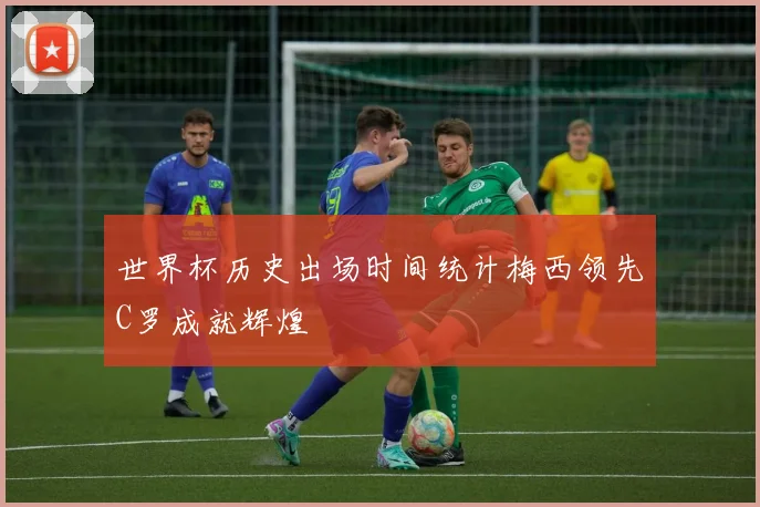 世界杯历史出场时间统计梅西领先C罗成就辉煌