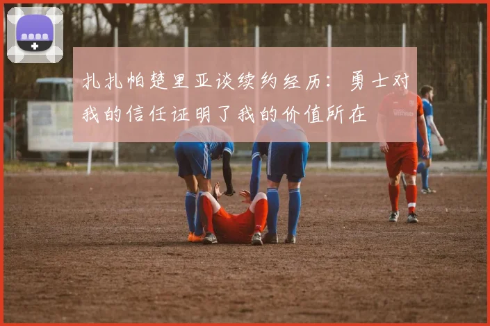 扎扎帕楚里亚谈续约经历：勇士对我的信任证明了我的价值所在