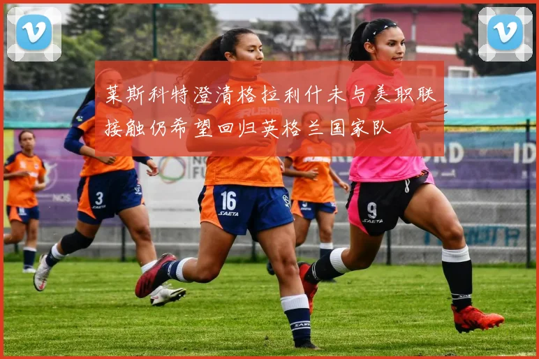莱斯科特澄清格拉利什未与美职联接触仍希望回归英格兰国家队