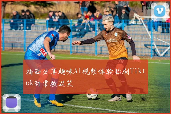 梅西分享趣味AI视频体验称刷Tiktok时常被逗笑